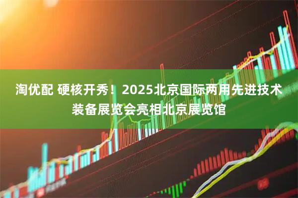 淘优配 硬核开秀！2025北京国际两用先进技术装备展览会亮相北京展览馆