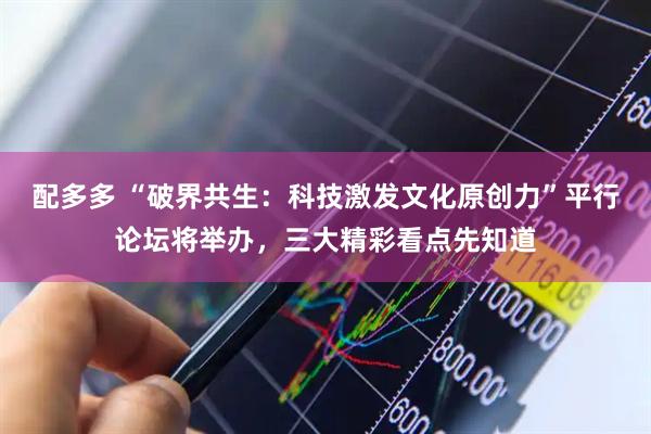 配多多 “破界共生：科技激发文化原创力”平行论坛将举办，三大精彩看点先知道