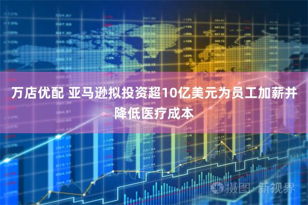 万店优配 亚马逊拟投资超10亿美元为员工加薪并降低医疗成本