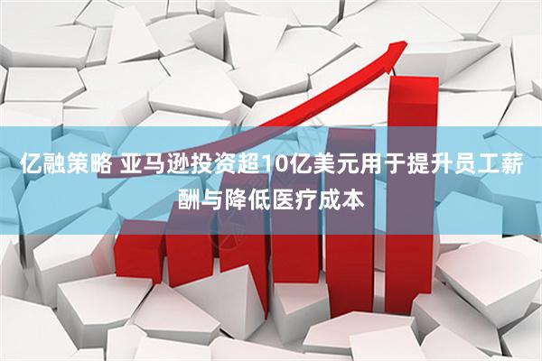 亿融策略 亚马逊投资超10亿美元用于提升员工薪酬与降低医疗成本