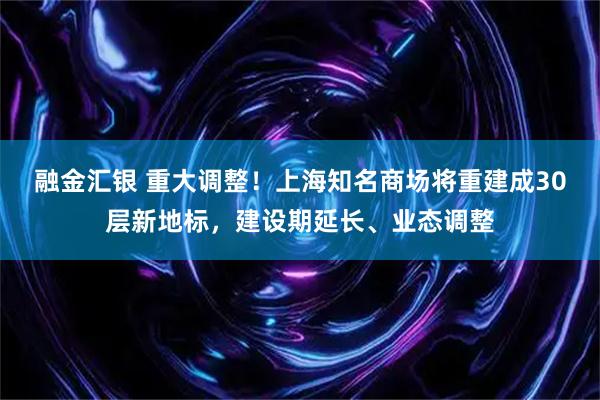 融金汇银 重大调整！上海知名商场将重建成30层新地标，建设期延长、业态调整