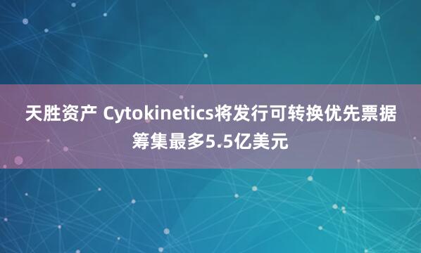 天胜资产 Cytokinetics将发行可转换优先票据筹集最多5.5亿美元