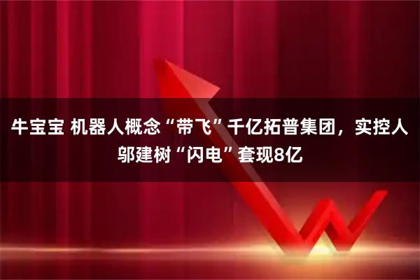 牛宝宝 机器人概念“带飞”千亿拓普集团，实控人邬建树“闪电”套现8亿