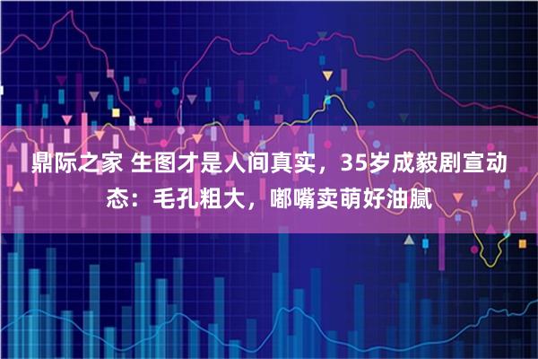 鼎际之家 生图才是人间真实，35岁成毅剧宣动态：毛孔粗大，嘟嘴卖萌好油腻