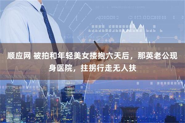 顺应网 被拍和年轻美女搂抱六天后，那英老公现身医院，拄拐行走无人扶