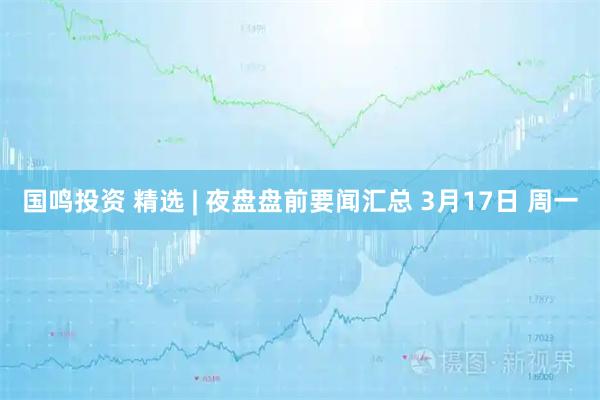 国鸣投资 精选 | 夜盘盘前要闻汇总 3月17日 周一
