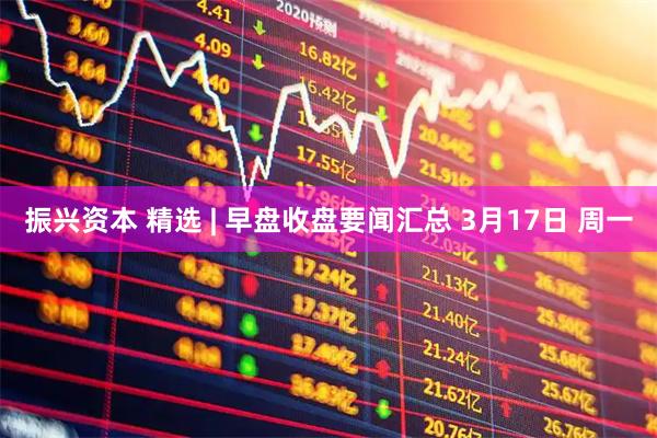 振兴资本 精选 | 早盘收盘要闻汇总 3月17日 周一