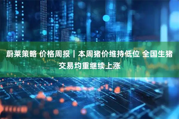 蔚莱策略 价格周报｜本周猪价维持低位 全国生猪交易均重继续上涨
