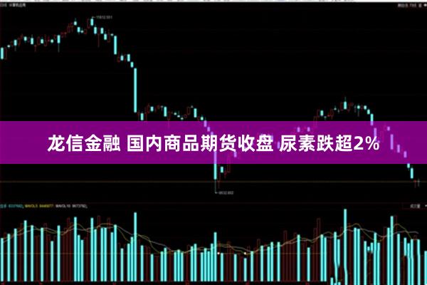 龙信金融 国内商品期货收盘 尿素跌超2%