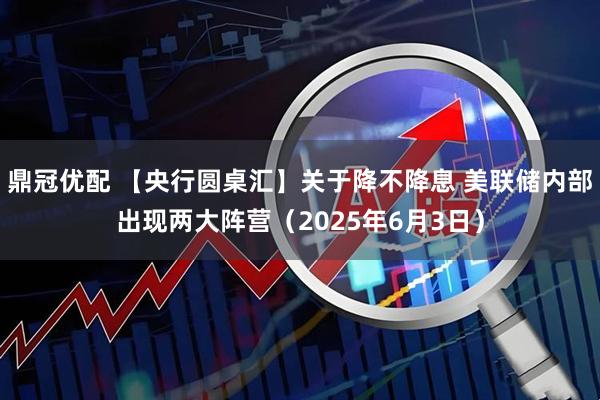 鼎冠优配 【央行圆桌汇】关于降不降息 美联储内部出现两大阵营（2025年6月3日）