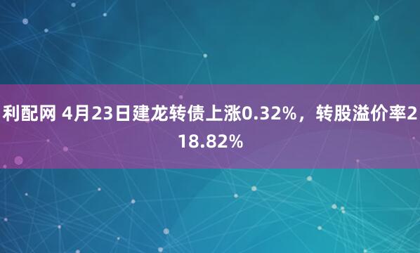 利配网 4月23日建龙转债上涨0.32%，转股溢价率218.82%