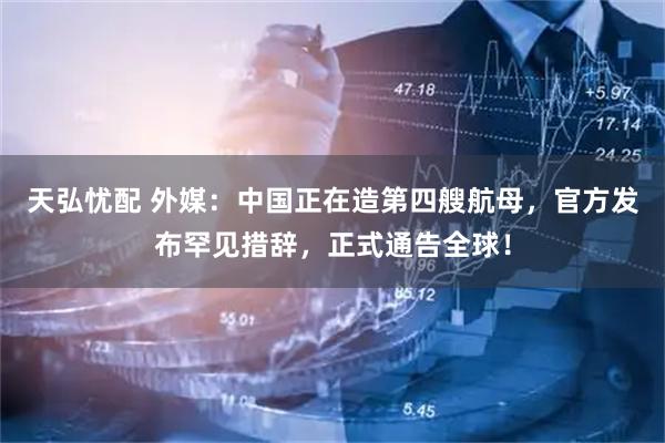 天弘忧配 外媒：中国正在造第四艘航母，官方发布罕见措辞，正式通告全球！