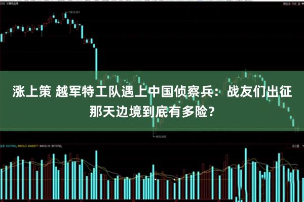涨上策 越军特工队遇上中国侦察兵：战友们出征那天边境到底有多险？