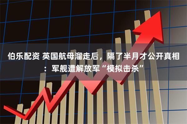 伯乐配资 英国航母溜走后，隔了半月才公开真相：军舰遭解放军“模拟击杀”
