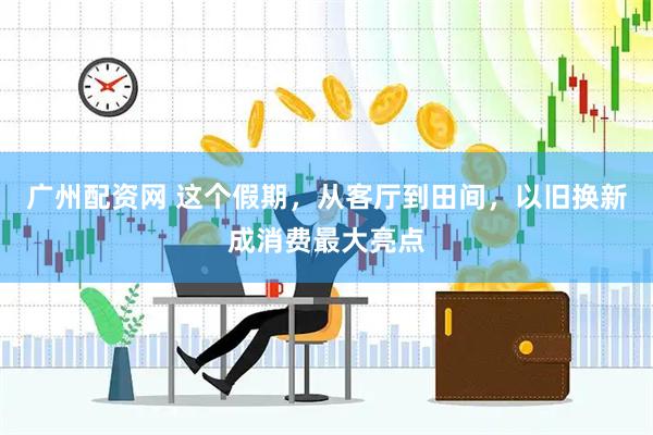 广州配资网 这个假期，从客厅到田间，以旧换新成消费最大亮点