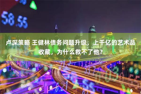 卢深策略 王健林债务问题升级，上千亿的艺术品收藏，为什么救不了他？