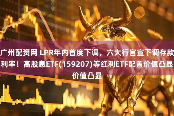 广州配资网 LPR年内首度下调，六大行官宣下调存款利率！高股息ETF(159207)等红利ETF配置价值凸显