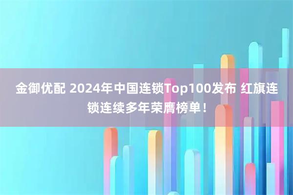 金御优配 2024年中国连锁Top100发布 红旗连锁连续多年荣膺榜单！