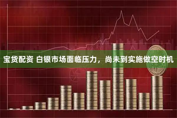 宝货配资 白银市场面临压力，尚未到实施做空时机