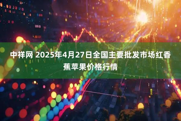 中祥网 2025年4月27日全国主要批发市场红香蕉苹果价格行情