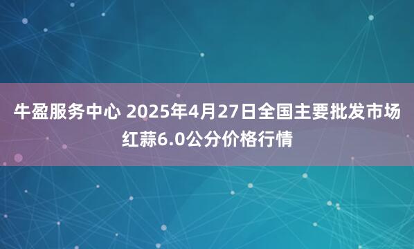牛盈服务中心 2025年4月27日全国主要批发市场红蒜6.0公分价格行情