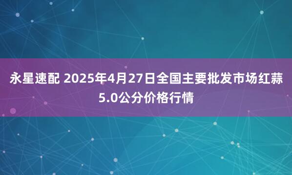 永星速配 2025年4月27日全国主要批发市场红蒜5.0公分价格行情