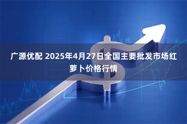 广源优配 2025年4月27日全国主要批发市场红萝卜价格行情