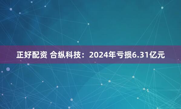 正好配资 合纵科技：2024年亏损6.31亿元