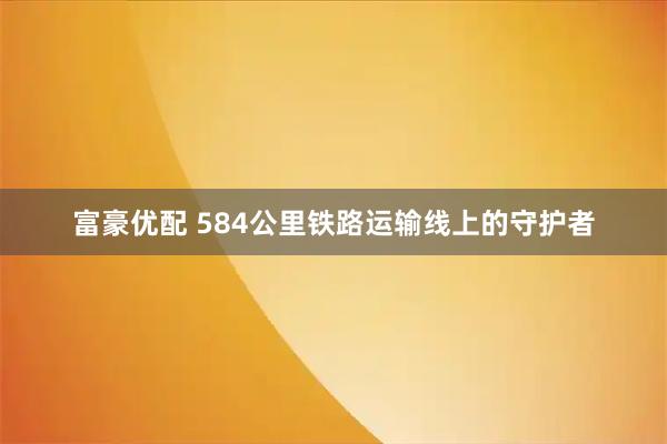 富豪优配 584公里铁路运输线上的守护者