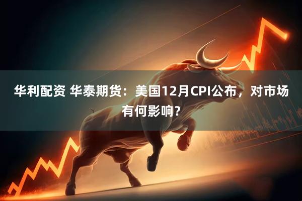 华利配资 华泰期货：美国12月CPI公布，对市场有何影响？