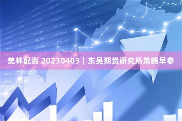 美林配资 20230403｜东吴期货研究所策略早参