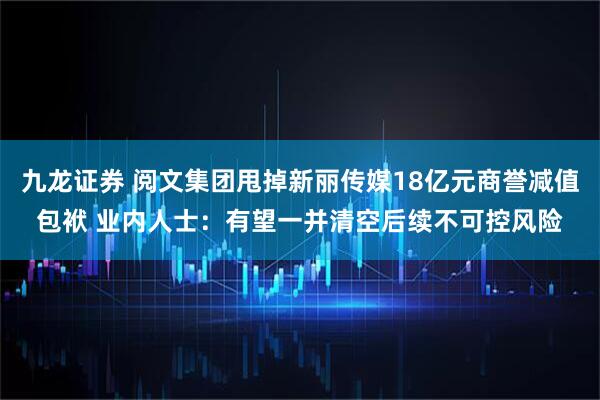 九龙证券 阅文集团甩掉新丽传媒18亿元商誉减值包袱 业内人士：有望一并清空后续不可控风险
