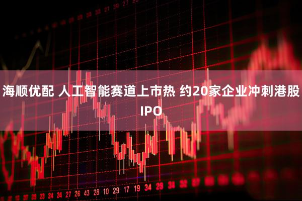 海顺优配 人工智能赛道上市热 约20家企业冲刺港股IPO