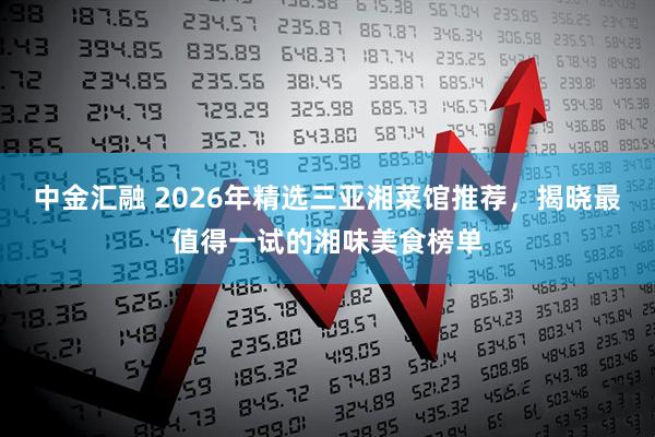 中金汇融 2026年精选三亚湘菜馆推荐，揭晓最值得一试的湘味美食榜单