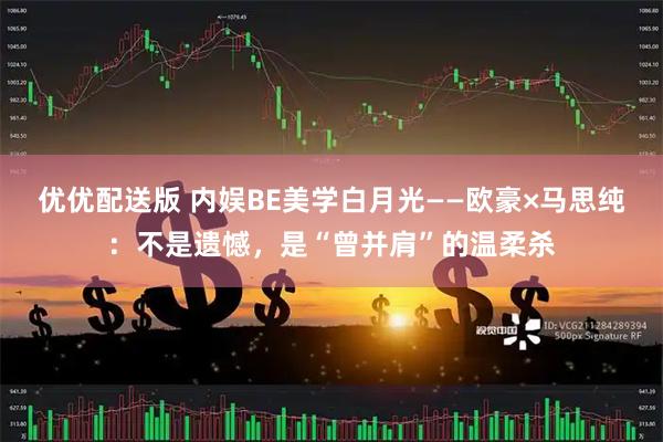 优优配送版 内娱BE美学白月光——欧豪×马思纯：不是遗憾，是“曾并肩”的温柔杀