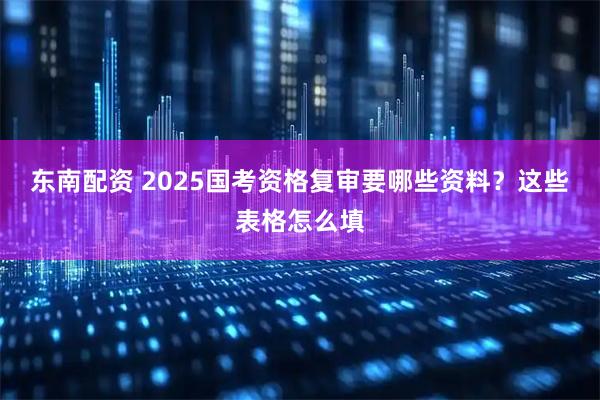 东南配资 2025国考资格复审要哪些资料?这些表格怎么填