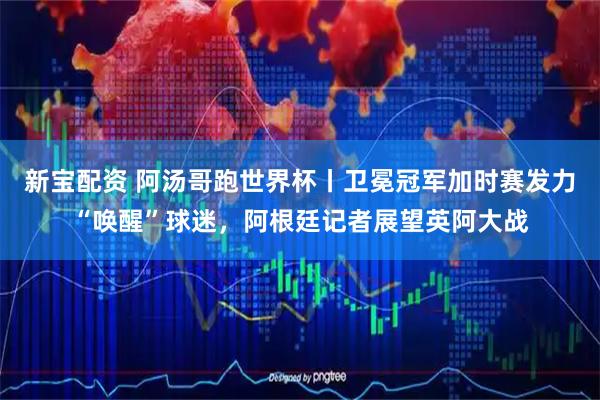 新宝配资 阿汤哥跑世界杯丨卫冕冠军加时赛发力“唤醒”球迷，阿根廷记者展望英阿大战